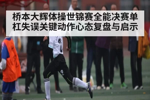 桥本大辉体操世锦赛全能决赛单杠失误关键动作心态复盘与启示